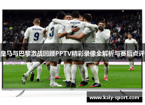 皇马与巴黎激战回顾PPTV精彩录像全解析与赛后点评